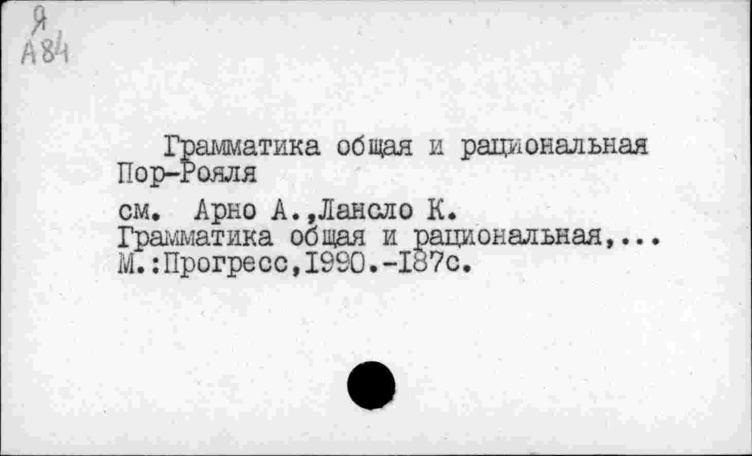 ﻿я.
А 84
Грамматика общая и рациональная Пор-Рояля
см. Арно А.,Лансло К.
Грамматика общая и рациональная,...
М.:Прогресс,1990.-187с.